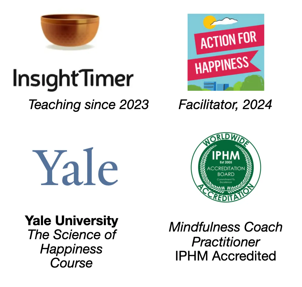 Accreditations: Insight Timer teacher (since 2023), Action for Happiness Facilitator (2024), Yale University Course Completion - The Science of Happiness, Mindfulness Coach Practitioner Certified course (IPHM Accredited)